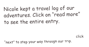 Nicole kept a travel log of our adventures. Click on “read more” to see the entire entry.

NOTE: It’s easiest to start with the first entry-”Honeymoon here we come” and then click “next” to step your way through our trip.