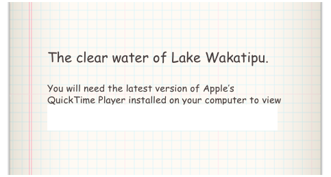 The clear water of Lake Wakatipu.

You will need the latest version of Apple’s QuickTime Player installed on your computer to view the above video. Click here to download QuickTime Player.
