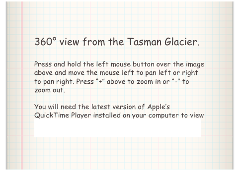 360° view from the Tasman Glacier.

Press and hold the left mouse button over the image above and move the mouse left to pan left or right to pan right. Press “+” above to zoom in or “-” to zoom out. 

You will need the latest version of Apple’s QuickTime Player installed on your computer to view the above video. Click here to download QuickTime Player.