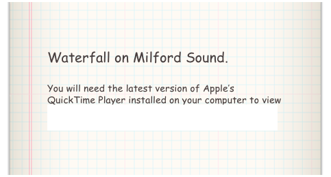 Waterfall on Milford Sound.

You will need the latest version of Apple’s QuickTime Player installed on your computer to view the above video. Click here to download QuickTime Player.
